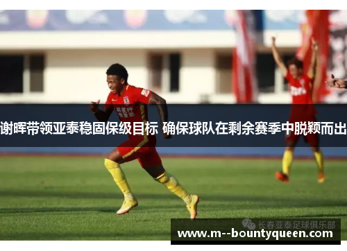 谢晖带领亚泰稳固保级目标 确保球队在剩余赛季中脱颖而出 谢晖带领亚泰稳固保级目标 确保球队在剩余赛季中脱颖而出