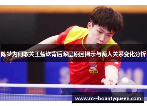陈梦为何取关王楚钦背后深层原因揭示与两人关系变化分析